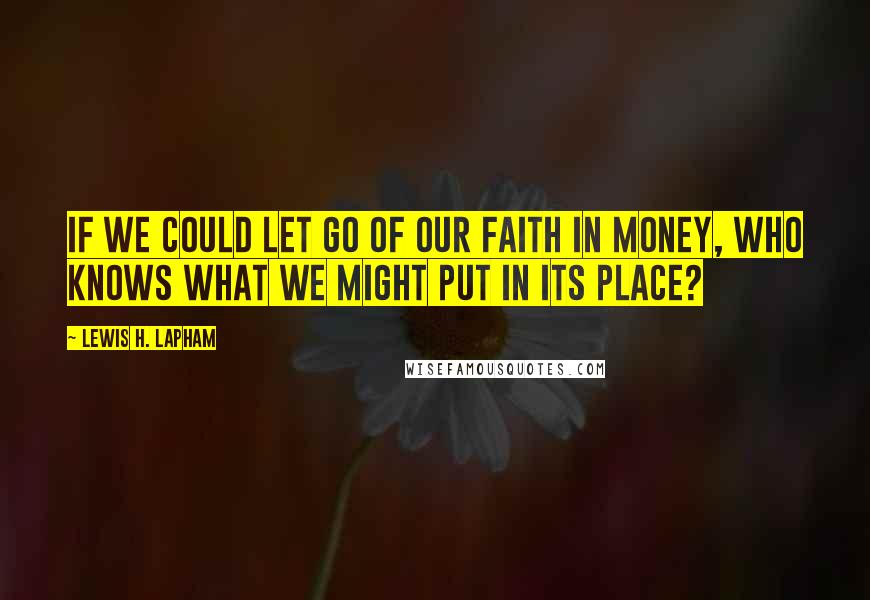 Lewis H. Lapham Quotes: If we could let go of our faith in money, who knows what we might put in its place?