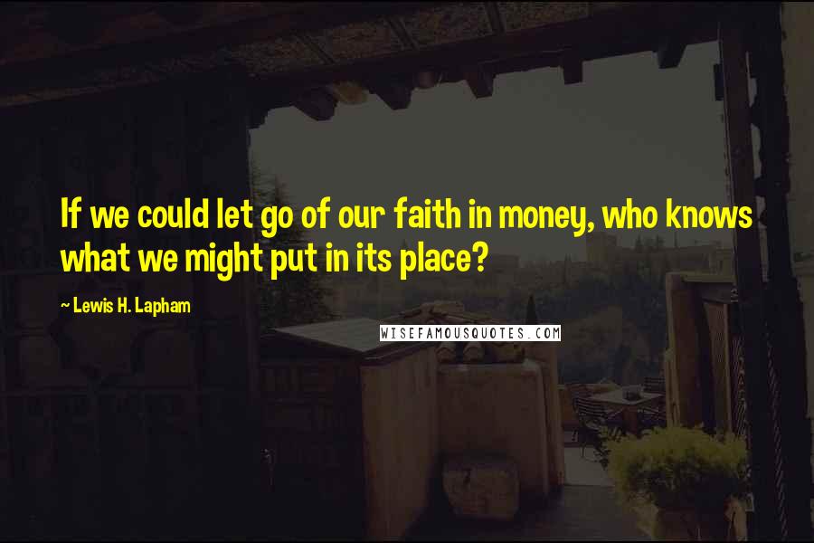 Lewis H. Lapham Quotes: If we could let go of our faith in money, who knows what we might put in its place?