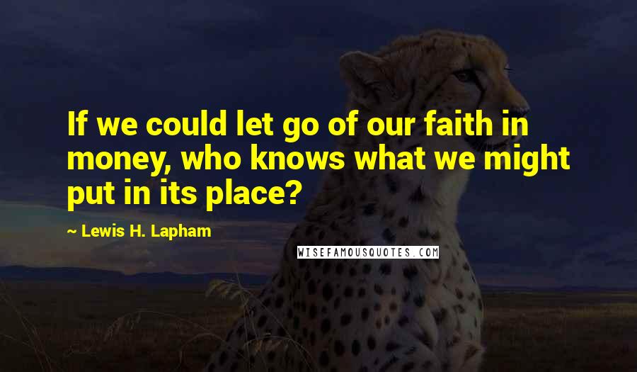 Lewis H. Lapham Quotes: If we could let go of our faith in money, who knows what we might put in its place?