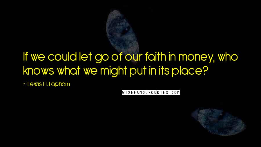 Lewis H. Lapham Quotes: If we could let go of our faith in money, who knows what we might put in its place?