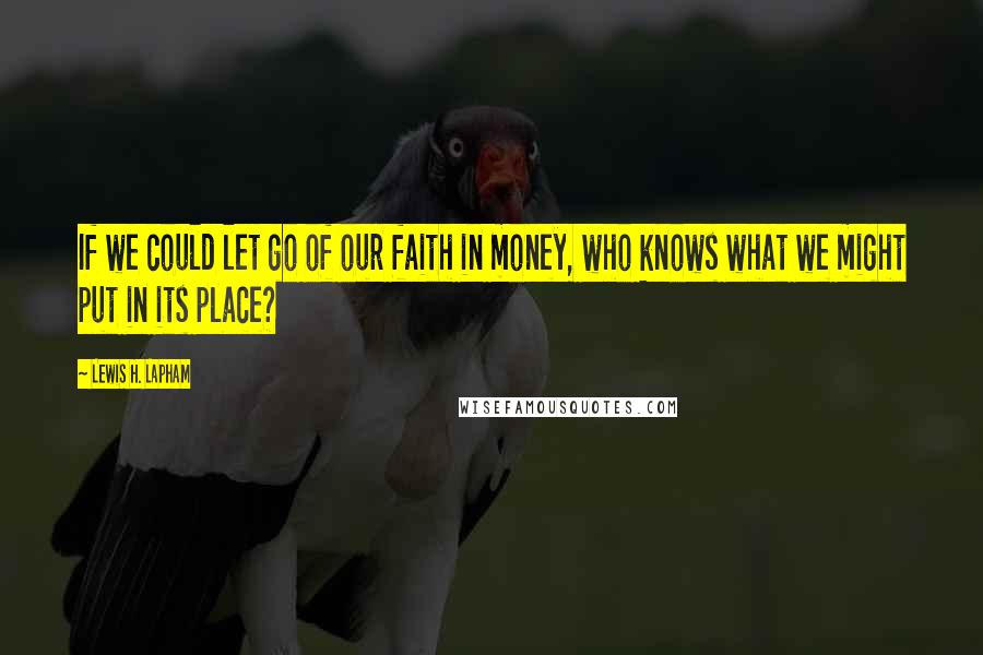 Lewis H. Lapham Quotes: If we could let go of our faith in money, who knows what we might put in its place?