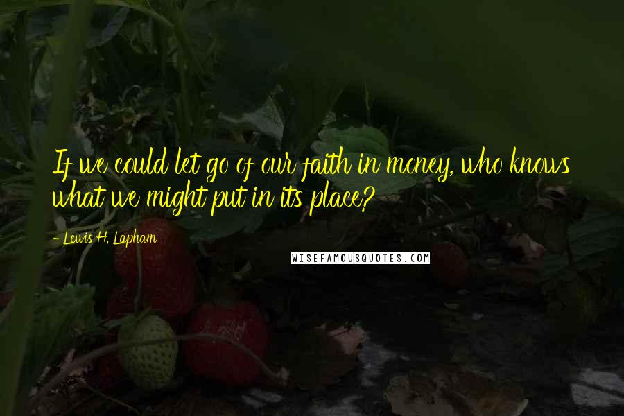 Lewis H. Lapham Quotes: If we could let go of our faith in money, who knows what we might put in its place?