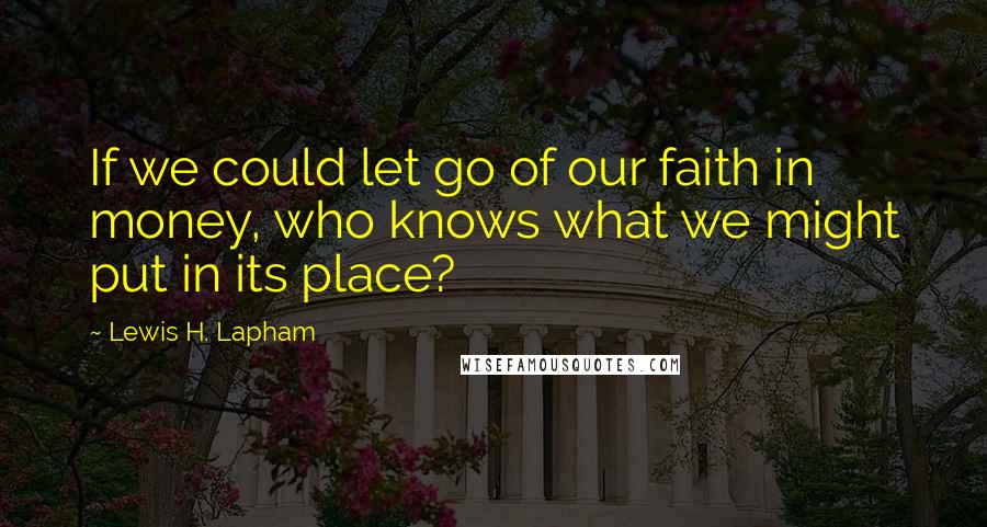 Lewis H. Lapham Quotes: If we could let go of our faith in money, who knows what we might put in its place?