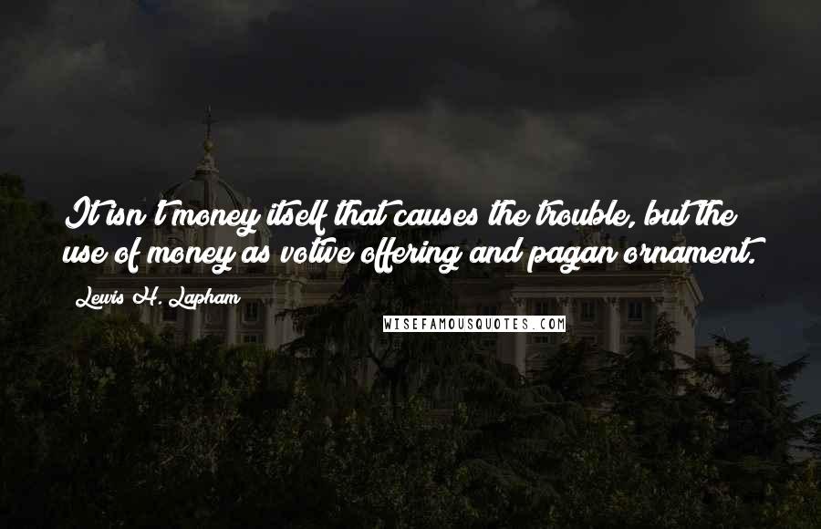 Lewis H. Lapham Quotes: It isn't money itself that causes the trouble, but the use of money as votive offering and pagan ornament.