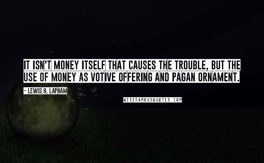 Lewis H. Lapham Quotes: It isn't money itself that causes the trouble, but the use of money as votive offering and pagan ornament.