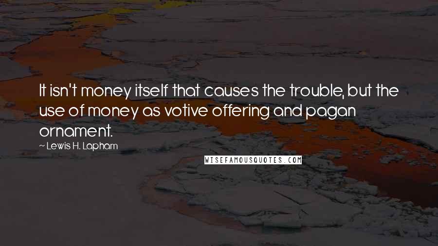 Lewis H. Lapham Quotes: It isn't money itself that causes the trouble, but the use of money as votive offering and pagan ornament.