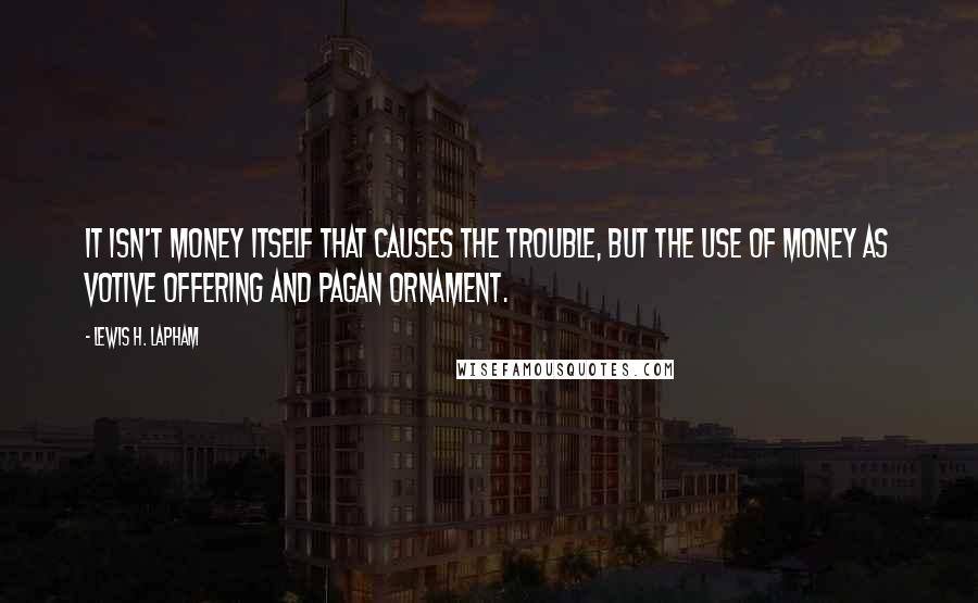 Lewis H. Lapham Quotes: It isn't money itself that causes the trouble, but the use of money as votive offering and pagan ornament.