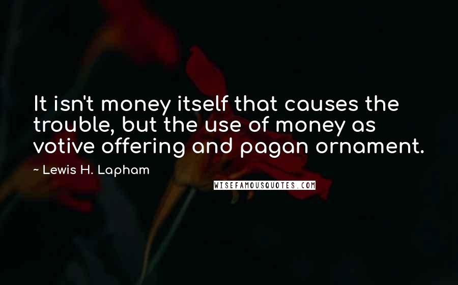 Lewis H. Lapham Quotes: It isn't money itself that causes the trouble, but the use of money as votive offering and pagan ornament.