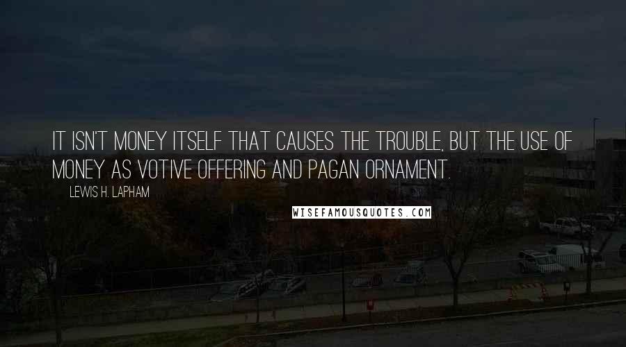 Lewis H. Lapham Quotes: It isn't money itself that causes the trouble, but the use of money as votive offering and pagan ornament.