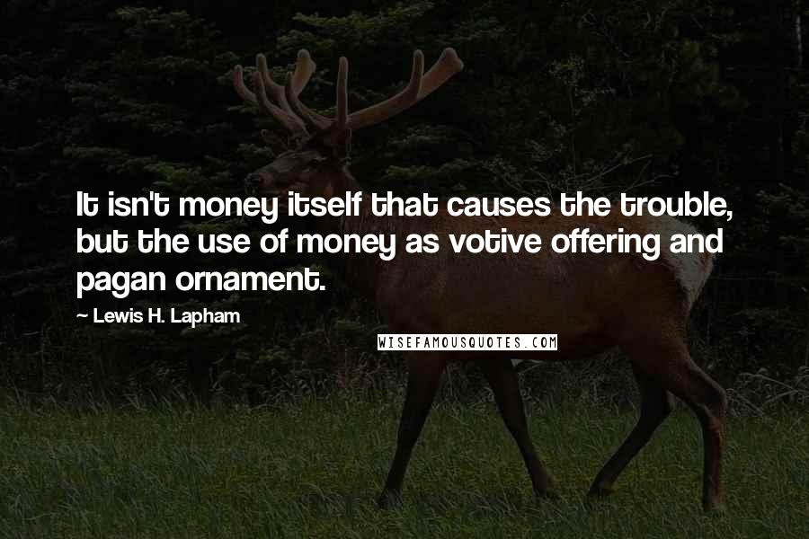 Lewis H. Lapham Quotes: It isn't money itself that causes the trouble, but the use of money as votive offering and pagan ornament.