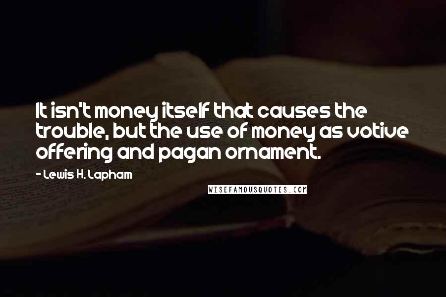 Lewis H. Lapham Quotes: It isn't money itself that causes the trouble, but the use of money as votive offering and pagan ornament.