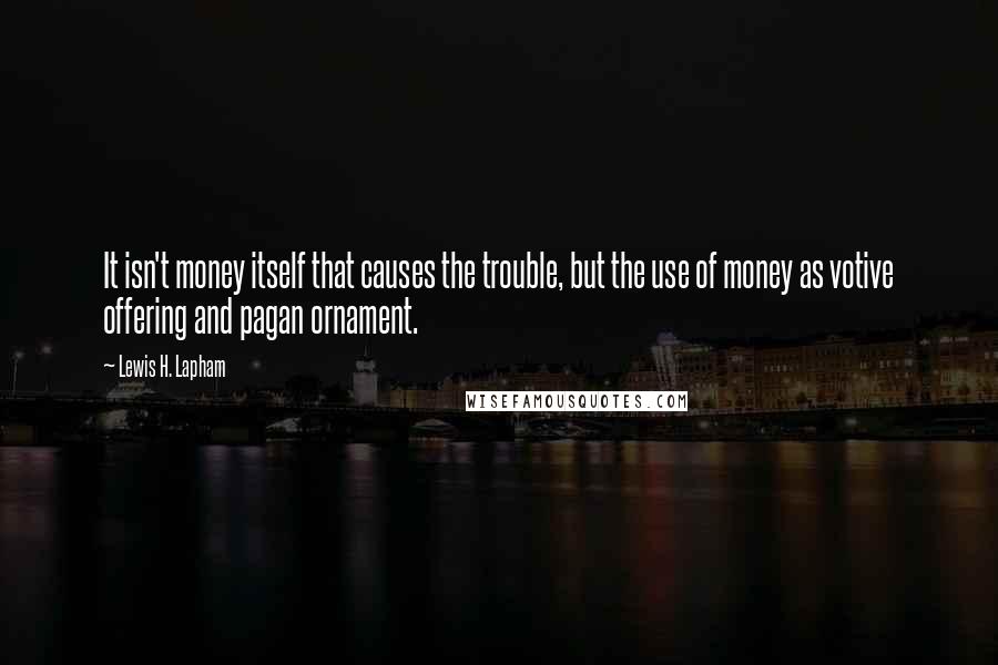 Lewis H. Lapham Quotes: It isn't money itself that causes the trouble, but the use of money as votive offering and pagan ornament.