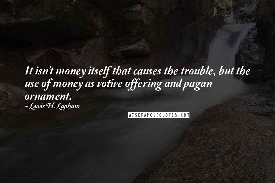 Lewis H. Lapham Quotes: It isn't money itself that causes the trouble, but the use of money as votive offering and pagan ornament.