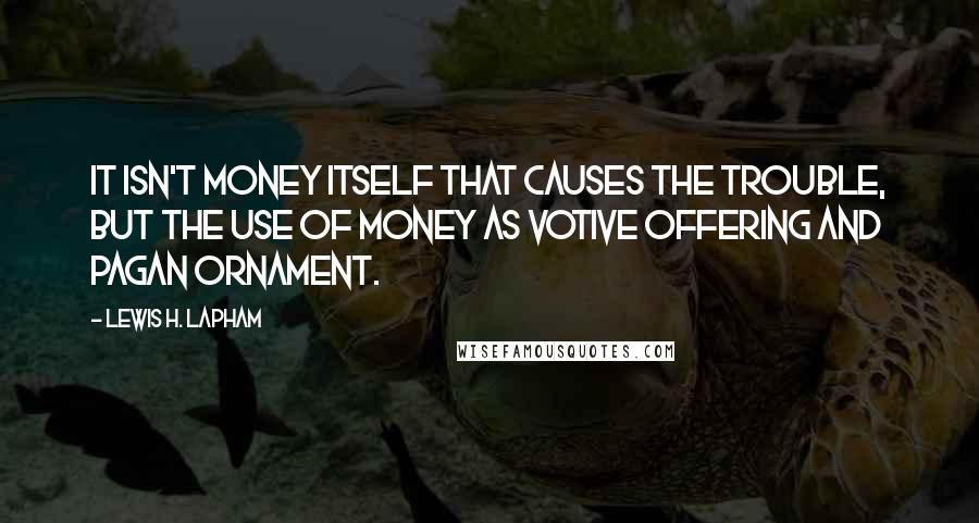 Lewis H. Lapham Quotes: It isn't money itself that causes the trouble, but the use of money as votive offering and pagan ornament.