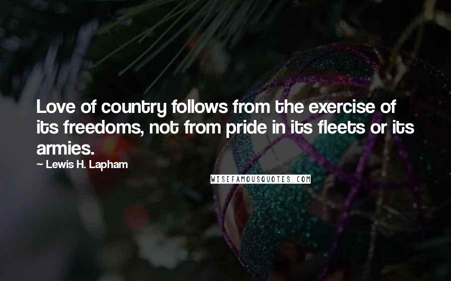 Lewis H. Lapham Quotes: Love of country follows from the exercise of its freedoms, not from pride in its fleets or its armies.