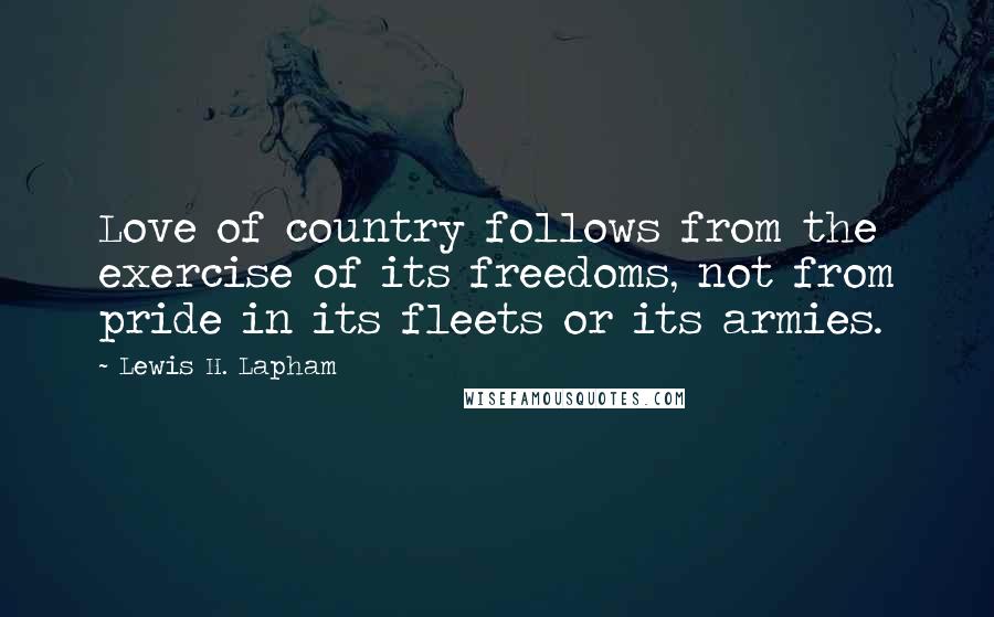 Lewis H. Lapham Quotes: Love of country follows from the exercise of its freedoms, not from pride in its fleets or its armies.