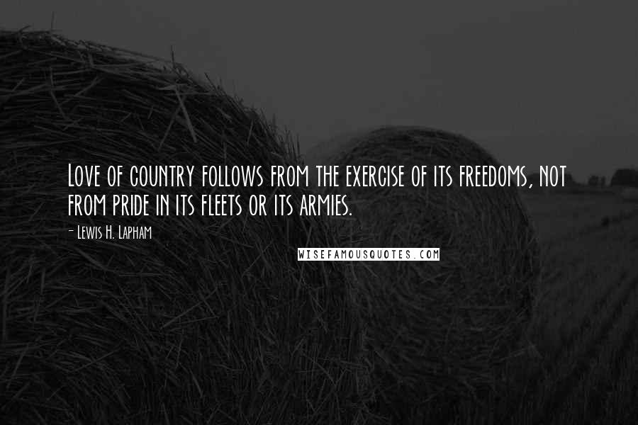 Lewis H. Lapham Quotes: Love of country follows from the exercise of its freedoms, not from pride in its fleets or its armies.