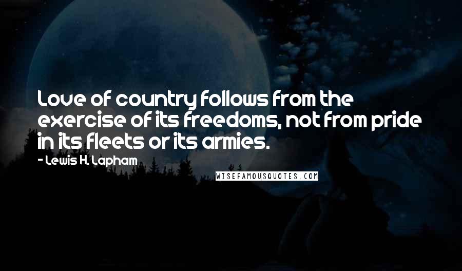 Lewis H. Lapham Quotes: Love of country follows from the exercise of its freedoms, not from pride in its fleets or its armies.