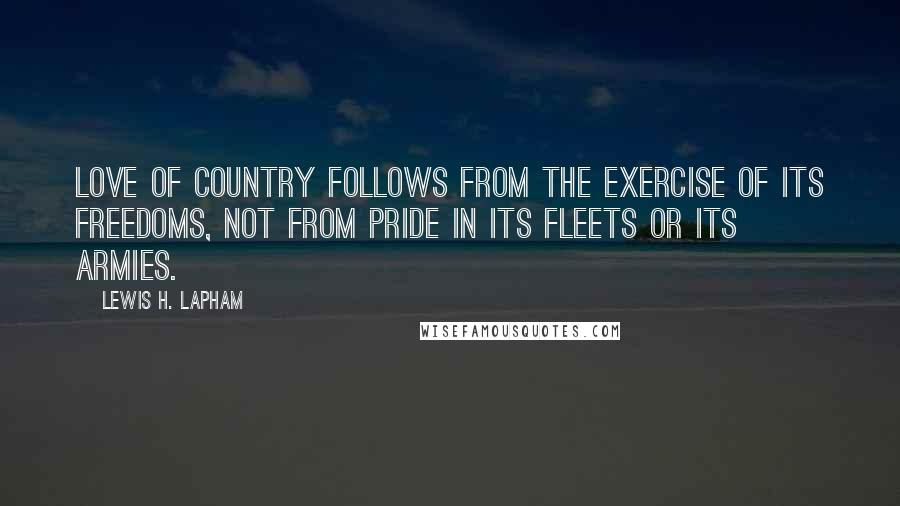 Lewis H. Lapham Quotes: Love of country follows from the exercise of its freedoms, not from pride in its fleets or its armies.