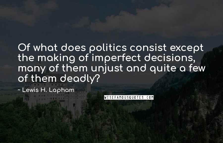 Lewis H. Lapham Quotes: Of what does politics consist except the making of imperfect decisions, many of them unjust and quite a few of them deadly?
