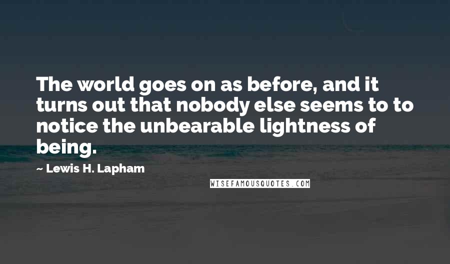 Lewis H. Lapham Quotes: The world goes on as before, and it turns out that nobody else seems to to notice the unbearable lightness of being.