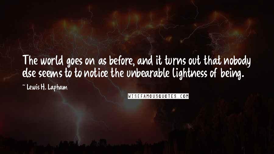 Lewis H. Lapham Quotes: The world goes on as before, and it turns out that nobody else seems to to notice the unbearable lightness of being.