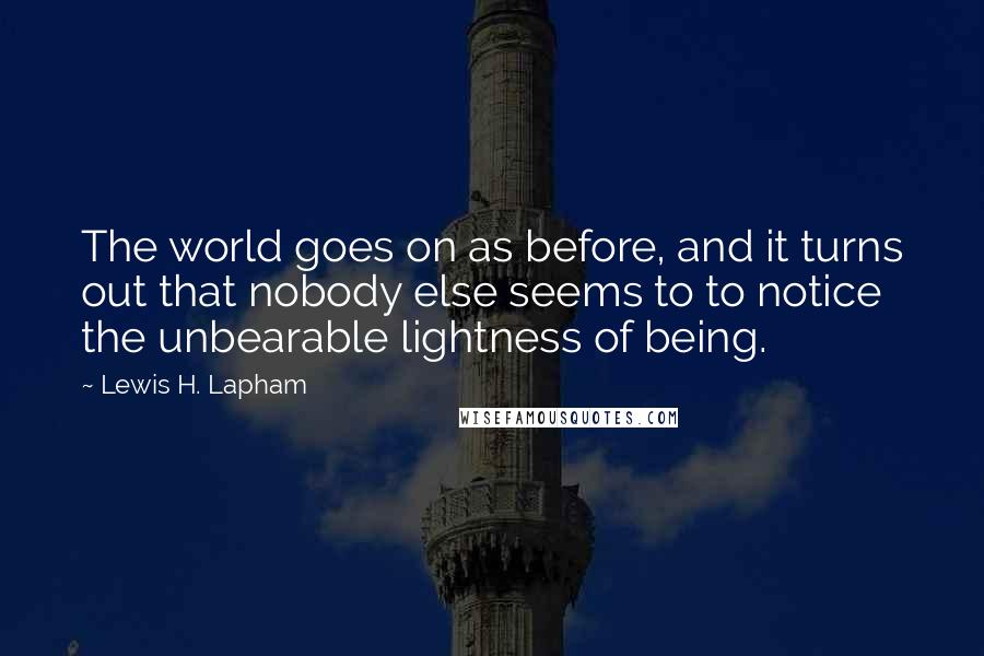Lewis H. Lapham Quotes: The world goes on as before, and it turns out that nobody else seems to to notice the unbearable lightness of being.