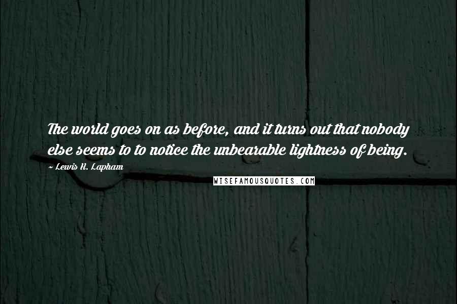 Lewis H. Lapham Quotes: The world goes on as before, and it turns out that nobody else seems to to notice the unbearable lightness of being.