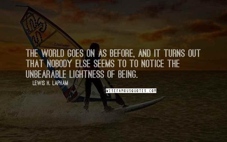 Lewis H. Lapham Quotes: The world goes on as before, and it turns out that nobody else seems to to notice the unbearable lightness of being.