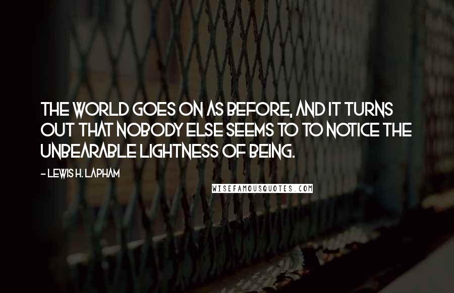 Lewis H. Lapham Quotes: The world goes on as before, and it turns out that nobody else seems to to notice the unbearable lightness of being.