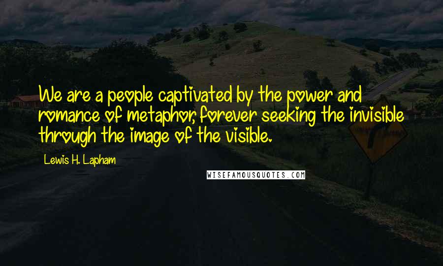 Lewis H. Lapham Quotes: We are a people captivated by the power and romance of metaphor, forever seeking the invisible through the image of the visible.