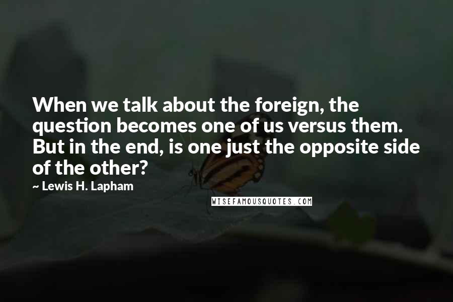 Lewis H. Lapham Quotes: When we talk about the foreign, the question becomes one of us versus them. But in the end, is one just the opposite side of the other?