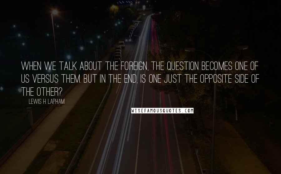 Lewis H. Lapham Quotes: When we talk about the foreign, the question becomes one of us versus them. But in the end, is one just the opposite side of the other?