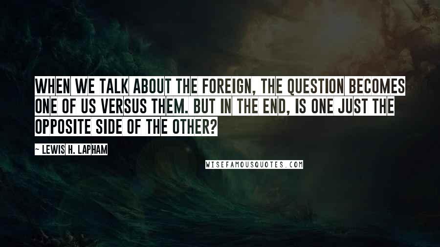 Lewis H. Lapham Quotes: When we talk about the foreign, the question becomes one of us versus them. But in the end, is one just the opposite side of the other?