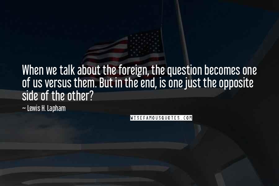 Lewis H. Lapham Quotes: When we talk about the foreign, the question becomes one of us versus them. But in the end, is one just the opposite side of the other?