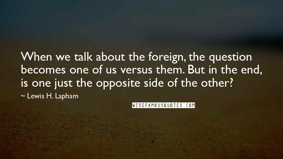 Lewis H. Lapham Quotes: When we talk about the foreign, the question becomes one of us versus them. But in the end, is one just the opposite side of the other?