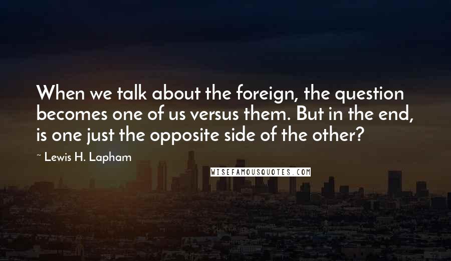 Lewis H. Lapham Quotes: When we talk about the foreign, the question becomes one of us versus them. But in the end, is one just the opposite side of the other?