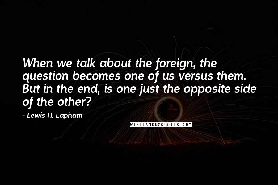 Lewis H. Lapham Quotes: When we talk about the foreign, the question becomes one of us versus them. But in the end, is one just the opposite side of the other?