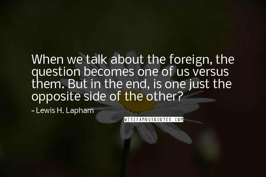 Lewis H. Lapham Quotes: When we talk about the foreign, the question becomes one of us versus them. But in the end, is one just the opposite side of the other?