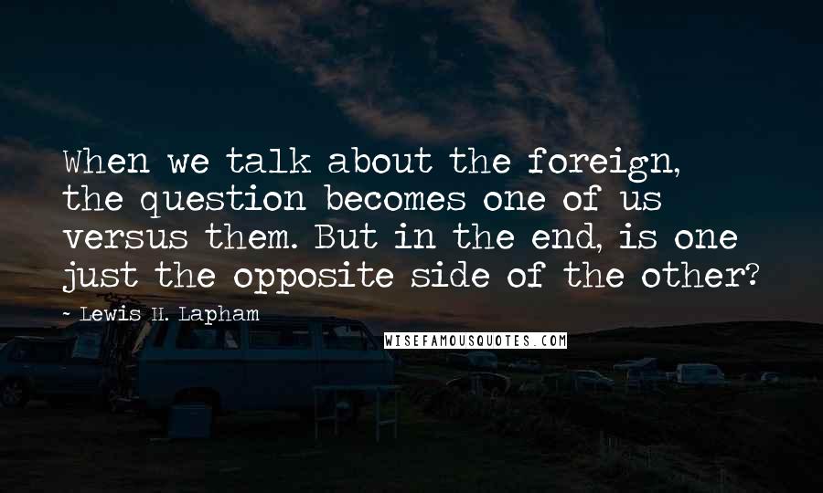 Lewis H. Lapham Quotes: When we talk about the foreign, the question becomes one of us versus them. But in the end, is one just the opposite side of the other?