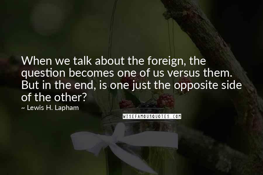 Lewis H. Lapham Quotes: When we talk about the foreign, the question becomes one of us versus them. But in the end, is one just the opposite side of the other?