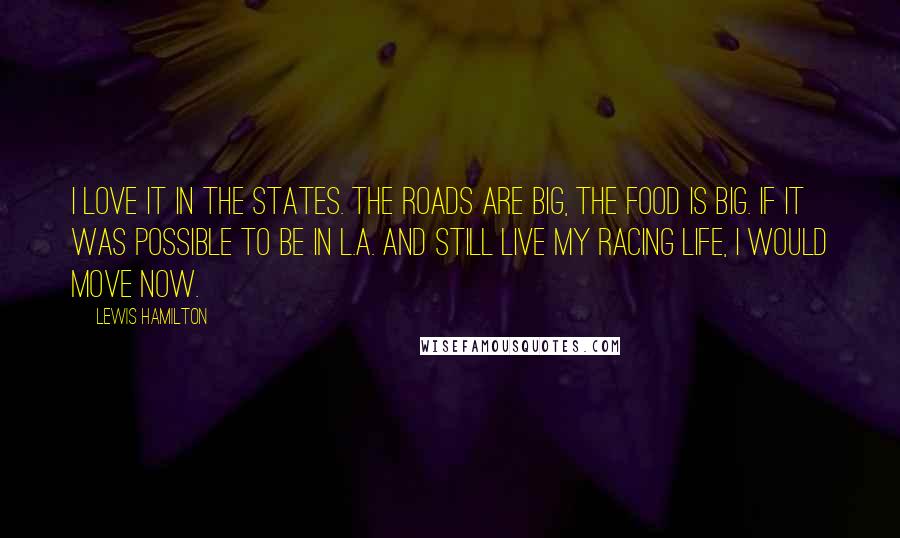 Lewis Hamilton Quotes: I love it in the States. The roads are big, the food is big. If it was possible to be in L.A. and still live my racing life, I would move now.