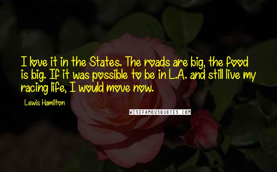 Lewis Hamilton Quotes: I love it in the States. The roads are big, the food is big. If it was possible to be in L.A. and still live my racing life, I would move now.