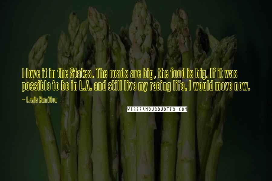 Lewis Hamilton Quotes: I love it in the States. The roads are big, the food is big. If it was possible to be in L.A. and still live my racing life, I would move now.