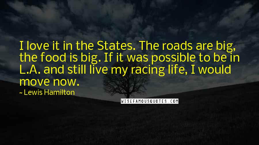 Lewis Hamilton Quotes: I love it in the States. The roads are big, the food is big. If it was possible to be in L.A. and still live my racing life, I would move now.