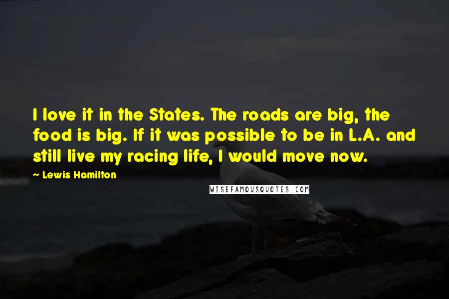 Lewis Hamilton Quotes: I love it in the States. The roads are big, the food is big. If it was possible to be in L.A. and still live my racing life, I would move now.