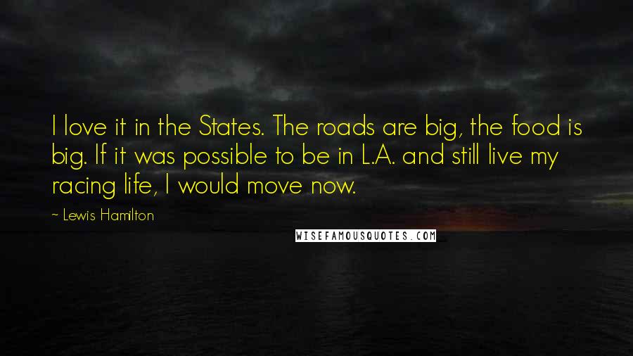 Lewis Hamilton Quotes: I love it in the States. The roads are big, the food is big. If it was possible to be in L.A. and still live my racing life, I would move now.