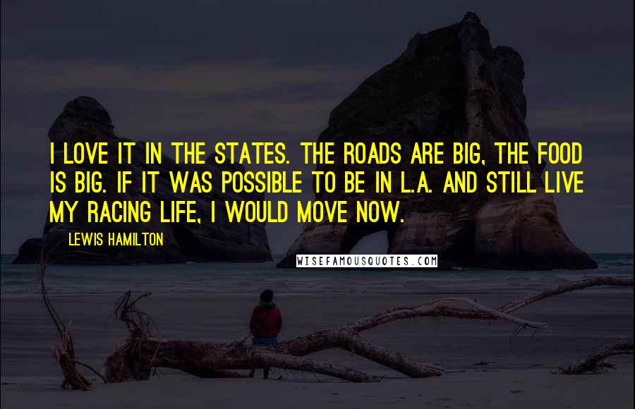 Lewis Hamilton Quotes: I love it in the States. The roads are big, the food is big. If it was possible to be in L.A. and still live my racing life, I would move now.