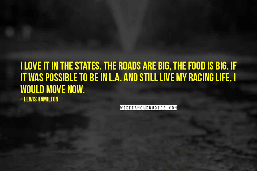 Lewis Hamilton Quotes: I love it in the States. The roads are big, the food is big. If it was possible to be in L.A. and still live my racing life, I would move now.