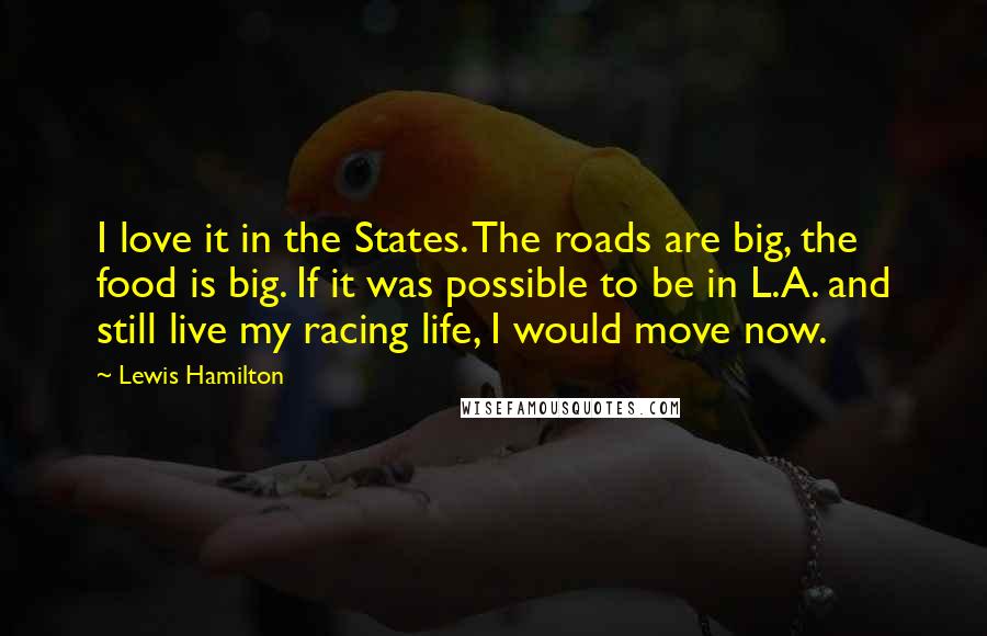 Lewis Hamilton Quotes: I love it in the States. The roads are big, the food is big. If it was possible to be in L.A. and still live my racing life, I would move now.